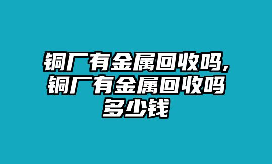 銅廠有金屬回收嗎,銅廠有金屬回收嗎多少錢(qián)