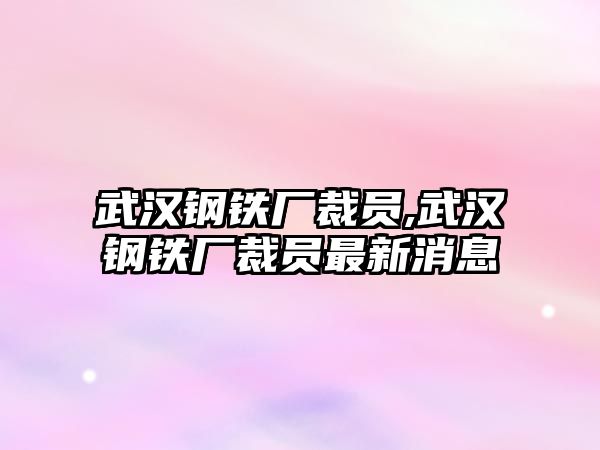 武漢鋼鐵廠裁員,武漢鋼鐵廠裁員最新消息