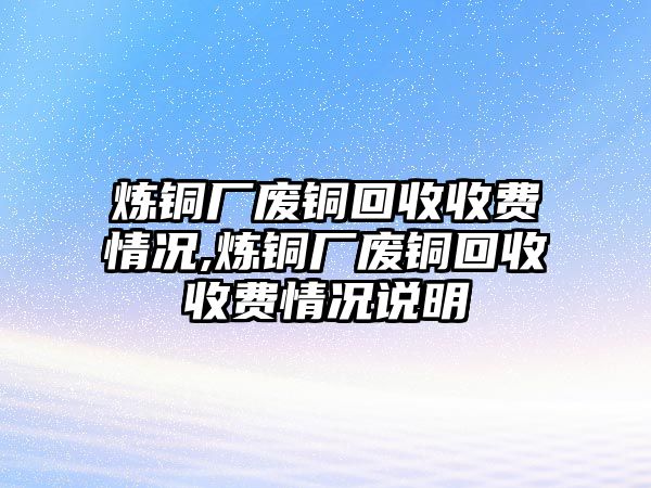 煉銅廠廢銅回收收費(fèi)情況,煉銅廠廢銅回收收費(fèi)情況說明