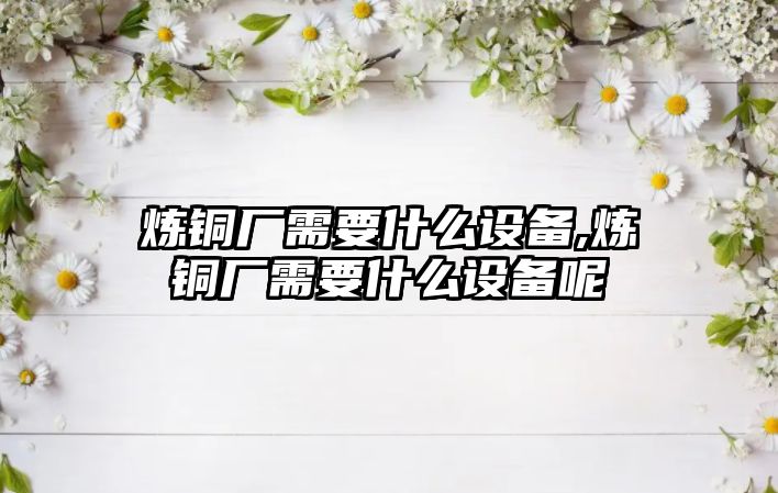 煉銅廠需要什么設(shè)備,煉銅廠需要什么設(shè)備呢