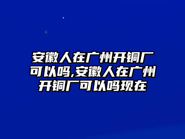 安徽人在廣州開銅廠可以嗎,安徽人在廣州開銅廠可以嗎現(xiàn)在