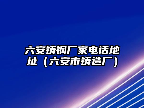 六安鑄銅廠家電話地址（六安市鑄造廠）