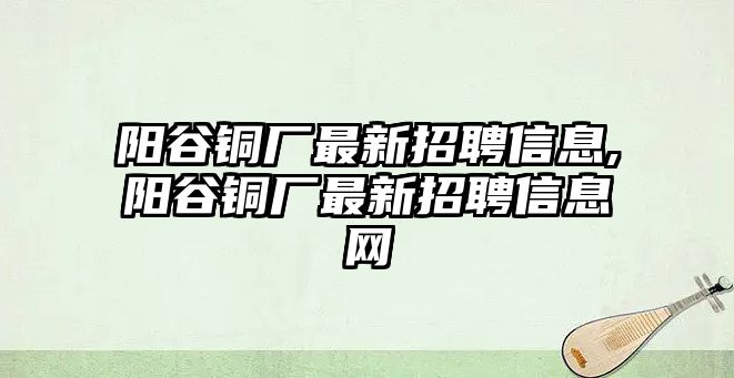 陽谷銅廠最新招聘信息,陽谷銅廠最新招聘信息網(wǎng)