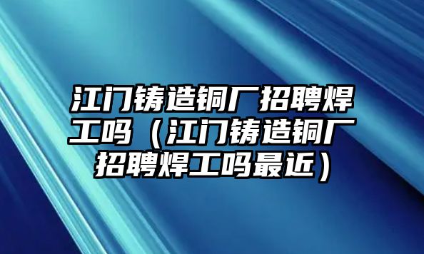 江門鑄造銅廠招聘焊工嗎（江門鑄造銅廠招聘焊工嗎最近）