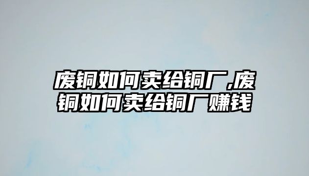 廢銅如何賣給銅廠,廢銅如何賣給銅廠賺錢