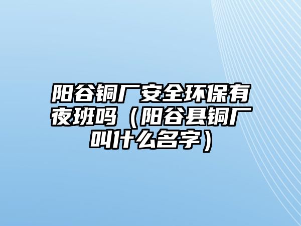 陽谷銅廠安全環(huán)保有夜班嗎（陽谷縣銅廠叫什么名字）