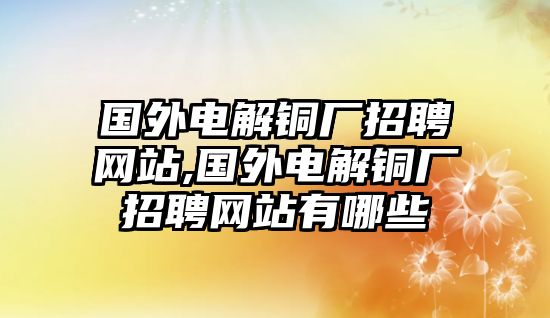 國(guó)外電解銅廠招聘網(wǎng)站,國(guó)外電解銅廠招聘網(wǎng)站有哪些