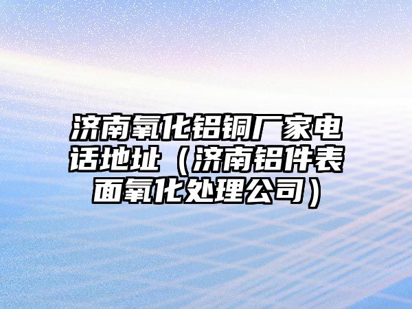 濟南氧化鋁銅廠家電話地址（濟南鋁件表面氧化處理公司）