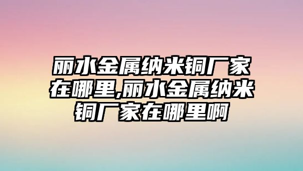 麗水金屬納米銅廠家在哪里,麗水金屬納米銅廠家在哪里啊