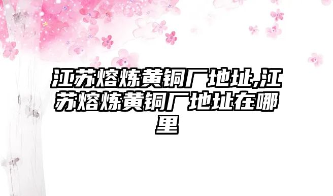 江蘇熔煉黃銅廠地址,江蘇熔煉黃銅廠地址在哪里