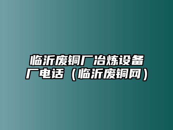 臨沂廢銅廠冶煉設備廠電話（臨沂廢銅網(wǎng)）