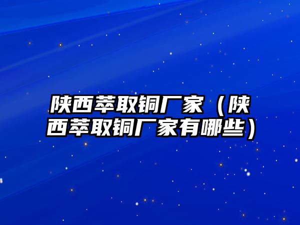 陜西萃取銅廠家（陜西萃取銅廠家有哪些）