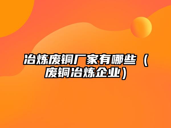 冶煉廢銅廠家有哪些（廢銅冶煉企業(yè)）