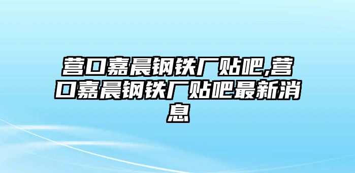 營口嘉晨鋼鐵廠貼吧,營口嘉晨鋼鐵廠貼吧最新消息