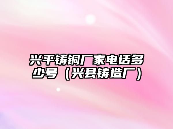 興平鑄銅廠家電話多少號（興縣鑄造廠）