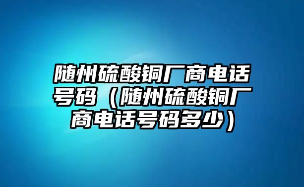 隨州硫酸銅廠商電話號碼（隨州硫酸銅廠商電話號碼多少）