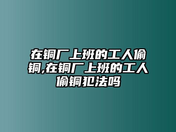 在銅廠上班的工人偷銅,在銅廠上班的工人偷銅犯法嗎