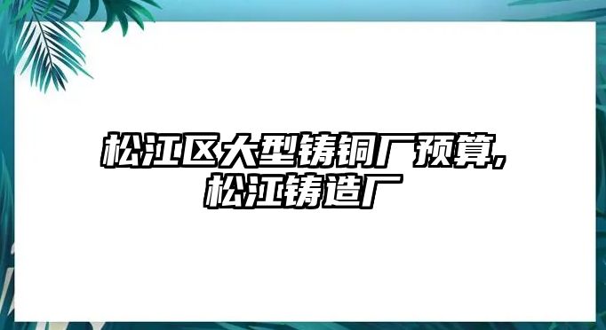 松江區(qū)大型鑄銅廠預(yù)算,松江鑄造廠