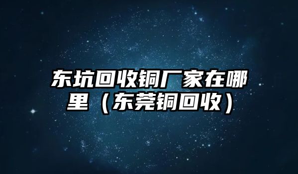 東坑回收銅廠家在哪里（東莞銅回收）