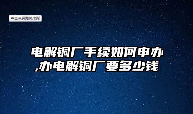 電解銅廠手續(xù)如何申辦,辦電解銅廠要多少錢