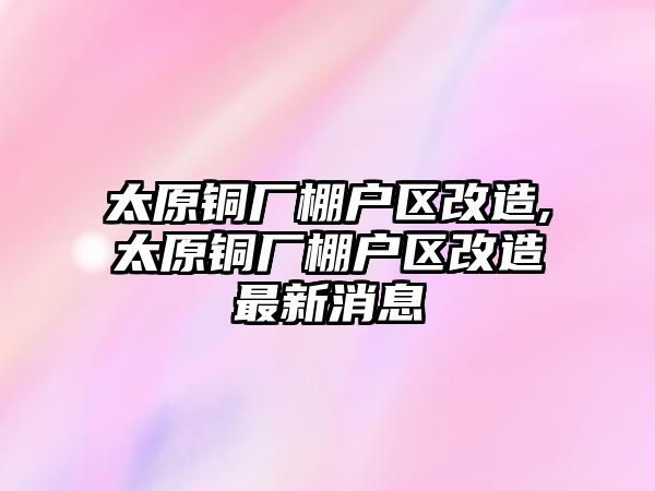 太原銅廠棚戶區(qū)改造,太原銅廠棚戶區(qū)改造最新消息