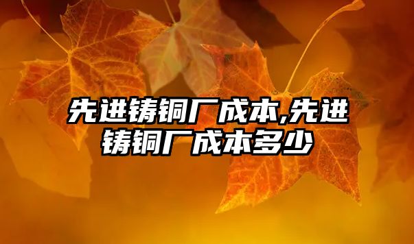 先進鑄銅廠成本,先進鑄銅廠成本多少