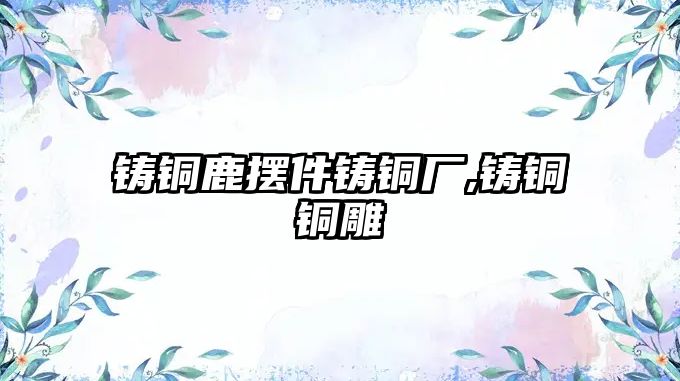 鑄銅鹿擺件鑄銅廠,鑄銅銅雕