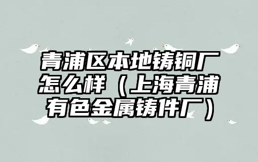 青浦區(qū)本地鑄銅廠怎么樣（上海青浦有色金屬鑄件廠）