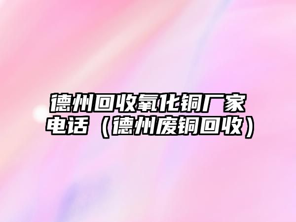 德州回收氧化銅廠家電話（德州廢銅回收）