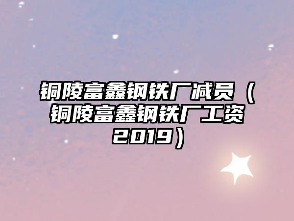 銅陵富鑫鋼鐵廠減員（銅陵富鑫鋼鐵廠工資2019）