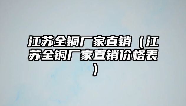 江蘇全銅廠家直銷（江蘇全銅廠家直銷價格表）