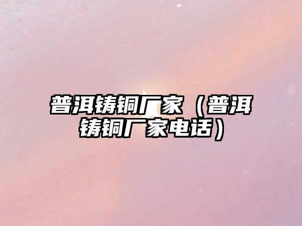 普洱鑄銅廠家（普洱鑄銅廠家電話）