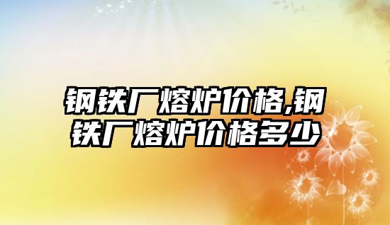 鋼鐵廠熔爐價格,鋼鐵廠熔爐價格多少