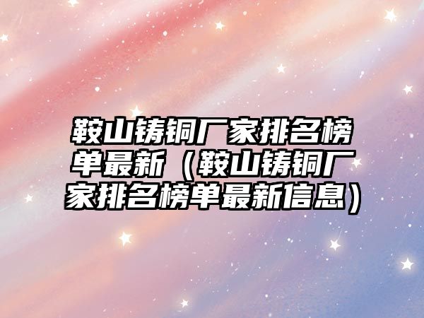 鞍山鑄銅廠家排名榜單最新（鞍山鑄銅廠家排名榜單最新信息）