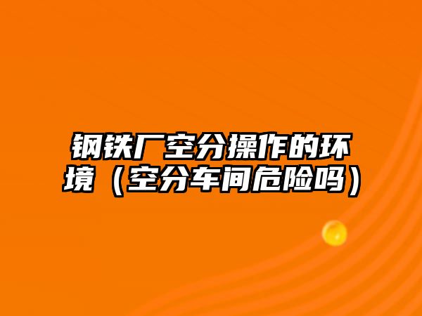 鋼鐵廠空分操作的環(huán)境（空分車間危險嗎）