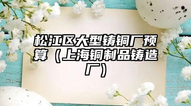 松江區(qū)大型鑄銅廠預(yù)算（上海銅制品鑄造廠）