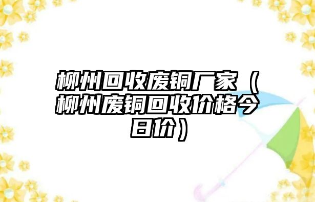 柳州回收廢銅廠家（柳州廢銅回收價(jià)格今日價(jià)）