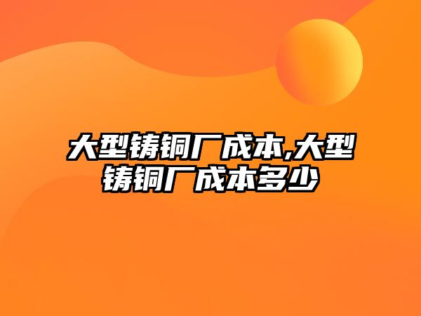 大型鑄銅廠成本,大型鑄銅廠成本多少