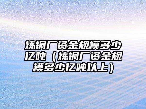 煉銅廠資金規(guī)模多少億噸（煉銅廠資金規(guī)模多少億噸以上）