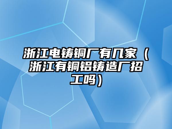 浙江電鑄銅廠有幾家（浙江有銅鋁鑄造廠招工嗎）