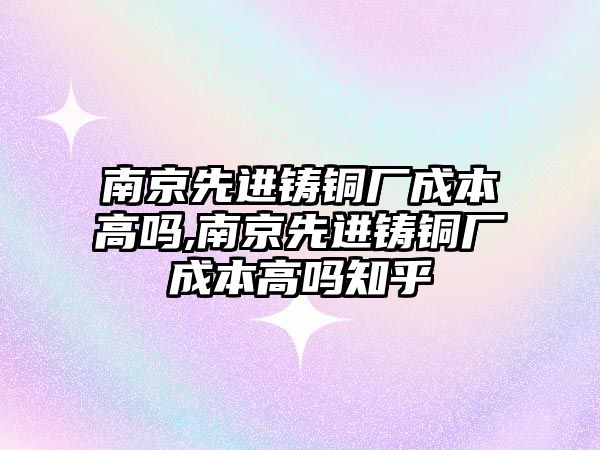 南京先進鑄銅廠成本高嗎,南京先進鑄銅廠成本高嗎知乎