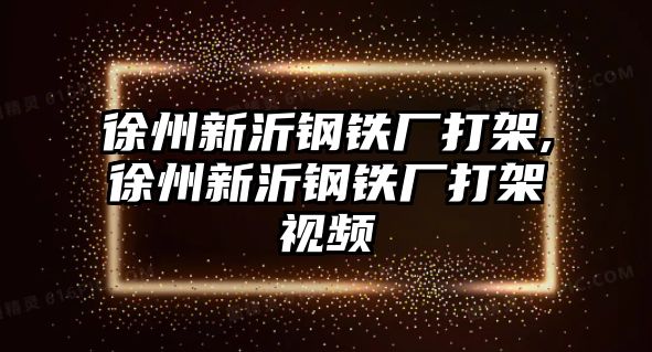 徐州新沂鋼鐵廠打架,徐州新沂鋼鐵廠打架視頻