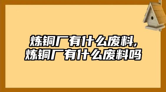 煉銅廠有什么廢料,煉銅廠有什么廢料嗎