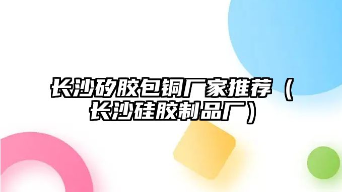 長沙矽膠包銅廠家推薦（長沙硅膠制品廠）