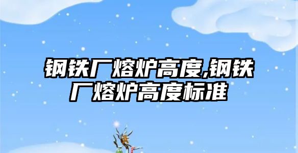 鋼鐵廠熔爐高度,鋼鐵廠熔爐高度標準