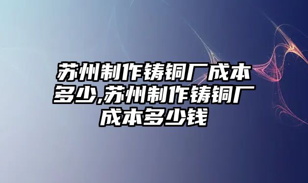 蘇州制作鑄銅廠成本多少,蘇州制作鑄銅廠成本多少錢