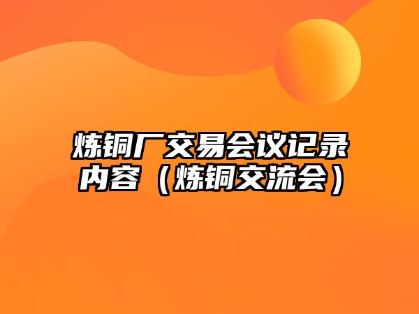 煉銅廠交易會(huì)議記錄內(nèi)容（煉銅交流會(huì)）