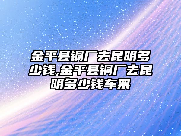 金平縣銅廠去昆明多少錢,金平縣銅廠去昆明多少錢車票