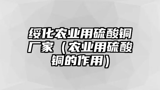 綏化農(nóng)業(yè)用硫酸銅廠家（農(nóng)業(yè)用硫酸銅的作用）