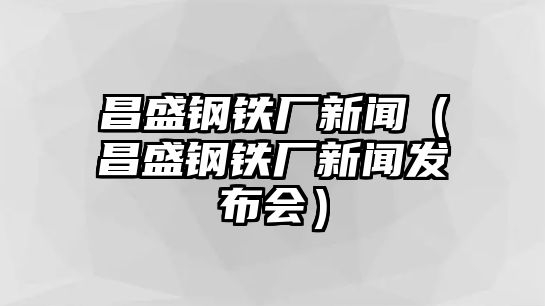 昌盛鋼鐵廠新聞（昌盛鋼鐵廠新聞發(fā)布會(huì)）